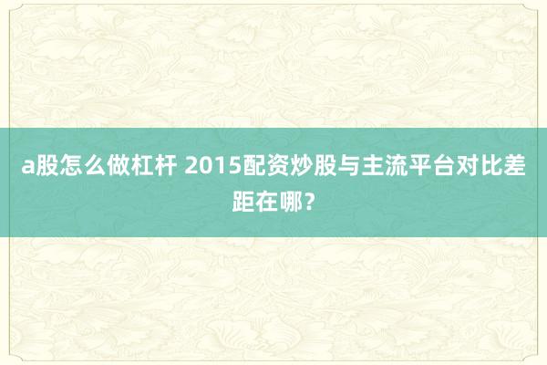 a股怎么做杠杆 2015配资炒股与主流平台对比差距在哪？
