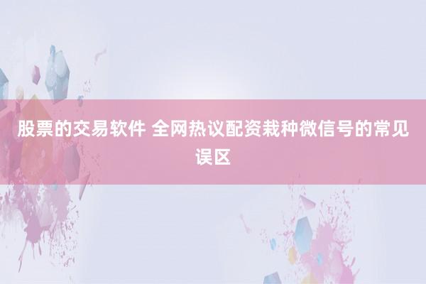 股票的交易软件 全网热议配资栽种微信号的常见误区