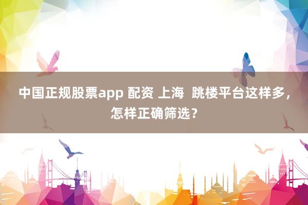 中国正规股票app 配资 上海  跳楼平台这样多，怎样正确筛选？