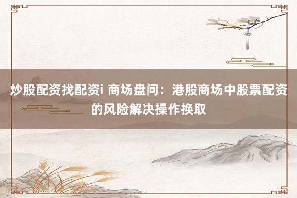 炒股配资找配资i 商场盘问：港股商场中股票配资的风险解决操作换取