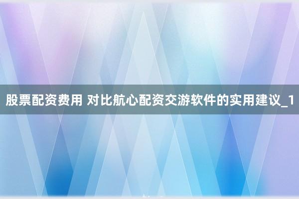 股票配资费用 对比航心配资交游软件的实用建议_1