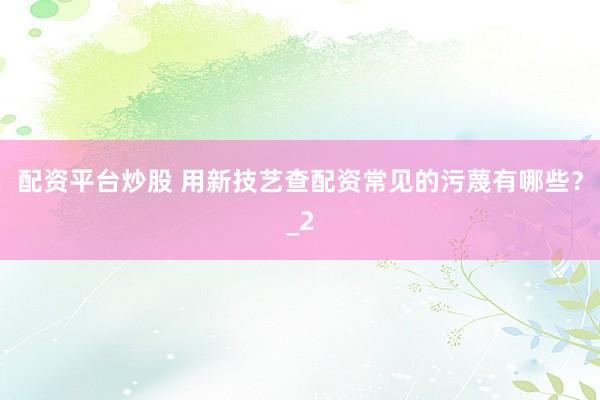 配资平台炒股 用新技艺查配资常见的污蔑有哪些？_2